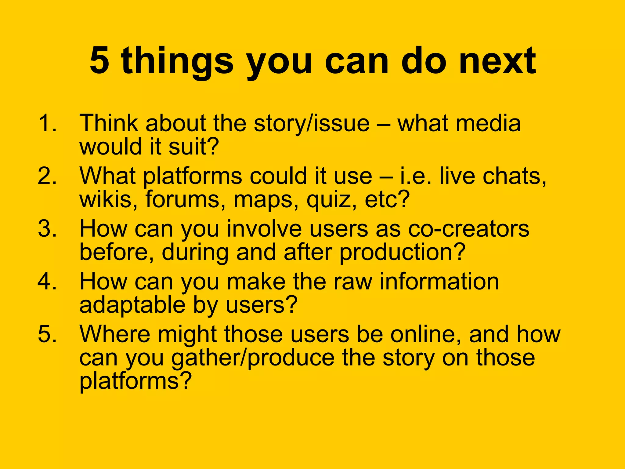5 things you can do next Think about the story/issue – what media would it suit? What platforms could it use – i.e. live chats, wikis, forums, maps, quiz, etc? How can you involve users as co-creators before, during and after production? How can you make the raw information adaptable by users? Where might those users be online, and how can you gather/produce the story on those platforms? 