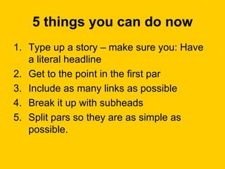 5 things you can do now Type up a story – make sure you: Have a literal headline Get to the point in the first par Include as many links as possible Break it up with subheads Split pars so they are as simple as possible.  