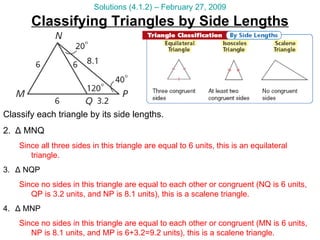 Classifying Triangles by Side Lengths Solutions (4.1.2) – February 27, 2009 Classify each triangle by its side lengths. Δ  MNQ Since all three sides in this triangle are equal to 6 units, this is an equilateral triangle. Δ  NQP Since no sides in this triangle are equal to each other or congruent (NQ is 6 units, QP is 3.2 units, and NP is 8.1 units), this is a scalene triangle. Δ  MNP Since no sides in this triangle are equal to each other or congruent (MN is 6 units, NP is 8.1 units, and MP is 6+3.2=9.2 units), this is a scalene triangle. 