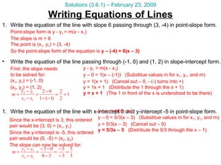 Writing Equations of Lines Solutions (3.6.1) – February 23, 2009 Write the equation of the line with slope 6 passing through (3, -4) in point-slope form. Point-slope form is y - y 1  = m(x - x 1 ) The slope is m = 6 The point is (x 1 , y 1 ) = (3, -4) So the point-slope form of the equation is  y – (-4) = 6(x – 3) Write the equation of the line with x-intercept 3 and y-intercept -5 in point-slope form. Write the equation of the line passing through (-1, 0) and (1, 2) in slope-intercept form. y - y 1  = m(x - x 1 ) y – 0 = 1(x – (-1))  (Substitue values in for x 1 , y 1 , and m) y = 1(x + 1)  (Cancel out – 0, - (-) turns into +) y = 1x + 1  (Distribute the 1 through the x + 1) y = x + 1   (The 1 in front of the x is understood to be there) First, the slope needs to be solved for: (x 1 , y 1 ) = (-1, 0) (x 2 , y 2 ) = (1, 2) Since the x-intercept is 3, this ordered pair would be (3, 0) = (x 1 , y 1 ) Since the y-intercept is -5, this ordered pair would be (0, -5) = (x 2 , y 2 ) The slope can now be solved for: y - y 1  = m(x - x 1 ) y – 0 = 5/3(x – 3)  (Substitue values in for x 1 , y 1 , and m) y = 5/3(x – 3)  (Cancel out – 0) y = 5/3x – 5   (Distribute the 5/3 through the x – 1) 