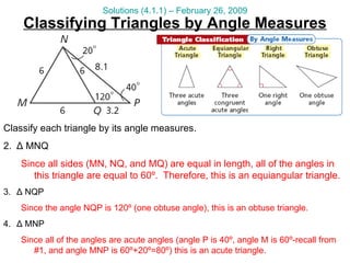 Classify each triangle by its angle measures. Δ  MNQ Since all sides (MN, NQ, and MQ) are equal in length, all of the angles in this triangle are equal to 60º.  Therefore, this is an equiangular triangle. Δ  NQP Since the angle NQP is 120º (one obtuse angle), this is an obtuse triangle. Δ  MNP Since all of the angles are acute angles (angle P is 40º, angle M is 60º-recall from #1, and angle MNP is 60º+20º=80º) this is an acute triangle. Classifying Triangles by Angle Measures Solutions (4.1.1) – February 26, 2009 