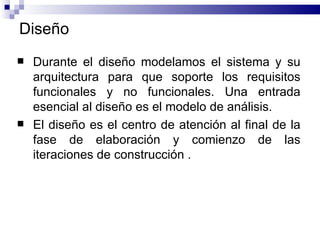 Dise ñ o Durante el diseño modelamos el sistema y su arquitectura para que soporte los requisitos funcionales y no funcionales. Una entrada esencial al diseño es el modelo de análisis.  El diseño es el centro de atención al final de la fase de elaboración y comienzo de las iteraciones de construcción   . 