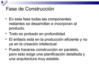 En esta fase todas las componentes restantes se desarrollan e incorporan al producto. Todo es probado en profundidad. El énfasis está en la producción eficiente y no ya en la creación intelectual. Puede hacerse construcción en paralelo, pero esto exige una planificación detallada y una arquitectura muy estable. Fase de Construcción 