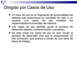 Dirigido por Casos de Uso Un caso de uso es un fragmento de funcionalidad del sistema que proporciona un resultado de valor a un usuario. Los casos de uso modelan los requerimientos funcionales del sistema. Los casos de uso también guían el proceso de desarrollo (diseño, implementación y pruebas).  De este modo los casos de uso no solo inician el proceso de desarrollo sino que le proporcionan un hilo conductor, que avanza a través de una serie de flujos de trabajo. 