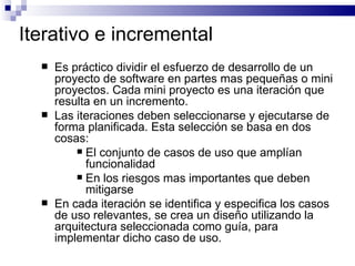 Iterativo e incremental Es práctico dividir el esfuerzo de desarrollo de un proyecto de software en partes mas pequeñas o mini proyectos. Cada mini proyecto es una iteración que resulta en un incremento. Las iteraciones deben seleccionarse y ejecutarse de forma planificada. Esta selección se basa en dos cosas: El conjunto de casos de uso que amplían funcionalidad En los riesgos mas importantes que deben mitigarse En cada iteración se identifica y especifica los casos de uso relevantes, se crea un diseño utilizando la arquitectura seleccionada como guía, para implementar dicho caso de uso. 