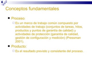 Conceptos fundamentales Proceso : Es un marco de trabajo común compuesto por actividades de trabajo (conjuntos de tareas, hitos, productos y puntos de garantía de calidad) y actividades de protección (garantía de calidad, gestión de configuración y medición) (Pressman 2001). Producto: Es el resultado previsto y consistente del proceso. 