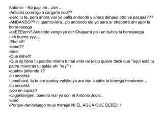 Antonio: - No paja na , Javi .... -Antonio conmigo a cargarla noo?? -pero tu te..pero ahora viaí yo pallá andando y ahora dehpué otra vé pacaaá??? -ANDANDO?? ni quehtuviera...po andando eio yo aara ar chaparrá ahí apor la borreeeeega -eeEEEenn?.Andando vengo yo der Chaparrá pa i en buhca la borreeeega - ah bueno yyy.... -Eho iiii!! -eeen?? -iiiiiiiii -Qué diihe!!! -Que aji tiéna tu paadre mietra tuhtaí enla rei (esto quiere decir que "aquí está tu padre mientras tu estás ahí "rey"") -quehta jablando ?? -tu ondehtá - amohavé, tu te cre quetoy vehjtio ya ara viaí a cohe la borrega hombreee... -tu ondehtá -yoo en cazaa!! -cagonlavigen..bueeno viaí yo con el Antonio Joolo.. -aaro -Porque dendeluego no je merejei NI EL AGUA QUE BEBE!!!!  