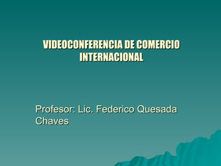 VIDEOCONFERENCIA DE COMERCIO INTERNACIONAL Profesor: Lic. Federico Quesada Chaves 