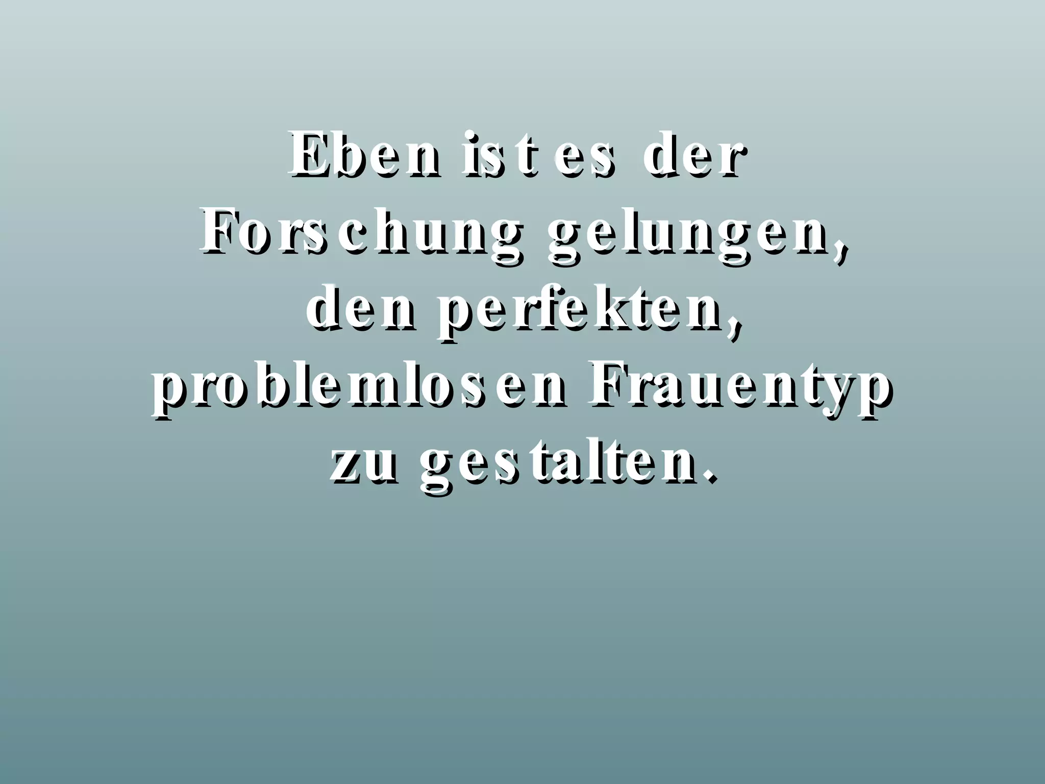 Eben ist es der Forschung gelungen, den perfekten, problemlosen Frauentyp zu gestalten.