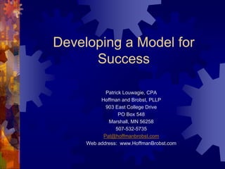 Developing a Model for
      Success

            Patrick Louwagie, CPA
          Hoffman and Brobst, PLLP
            903 East College Drive
                  PO Box 548
             Marshall, MN 56258
                 507-532-5735
           Pat@hoffmanbrobst.com
     Web address: www.HoffmanBrobst.com
 