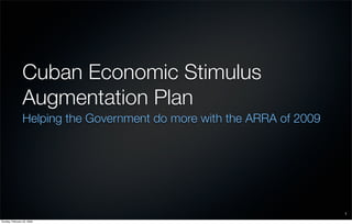Cuban Economic Stimulus
                Augmentation Plan
                Helping the Government do more with the ARRA of 2009




                                                                       1
Sunday, February 22, 2009
 