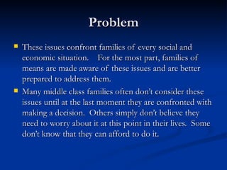 Problem These issues confront families of every social and economic situation.  For the most part, families of means are made aware of these issues and are better prepared to address them. Many middle class families often don’t consider these issues until at the last moment they are confronted with making a decision.  Others simply don’t believe they need to worry about it at this point in their lives.  Some don’t know that they can afford to do it.  