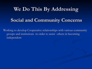 We Do This By Addressing Social and Community Concerns Working to develop Cooperative relationships with various community groups and institutions  in order to assist  others in becoming independent 