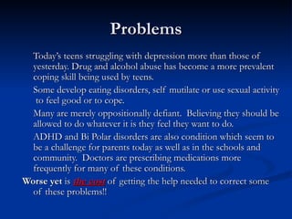 Problems Today’s teens struggling with depression more than those of yesterday. Drug and alcohol abuse has become a more prevalent coping skill being used by teens.  Some develop eating disorders, self mutilate or use sexual activity  to feel good or to cope.  Many are merely oppositionally defiant.  Believing they should be allowed to do whatever it is they feel they want to do. ADHD and Bi Polar disorders are also condition which seem to be a challenge for parents today as well as in the schools and community.  Doctors are prescribing medications more frequently for many of these conditions. Worse yet  is  the cost  of getting the help needed to correct some of these problems!! 