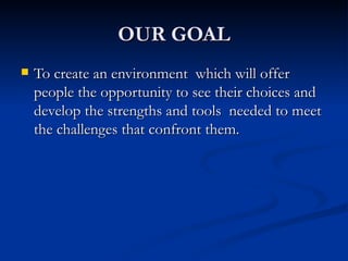 OUR GOAL To create an environment  which will offer people the opportunity to see their choices and develop the strengths and tools  needed to meet the challenges that confront them. 