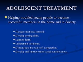 ADOLESCENT TREATMENT Helping troubled young people to become successful members in the home and in Society Manage emotional turmoil. Develop coping skills. Learn to learn. Understand obedience. Demonstrate the value of cooperation. Develop and improve their social consciousness. 