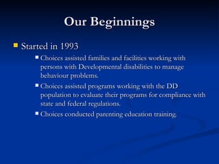 Our Beginnings Started in 1993  Choices assisted families and facilities working with persons with Developmental disabilities to manage behaviour problems. Choices assisted programs working with the DD population to evaluate their programs for compliance with state and federal regulations. Choices conducted parenting education training. 