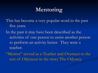 Mentoring This has become a very popular word in the past five years. In the past it may have been described as the activities of one person to assist another person to perform an activity better.  They were a teacher. “ Mentor” served as a Teacher and Overseer to the son of Odysseus in the story The Odyssey. 