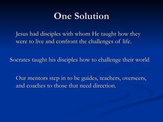One Solution Jesus had disciples with whom He taught how they were to live and confront the challenges of life. Socrates taught his disciples how to challenge their world Our mentors step in to be guides, teachers, overseers, and coaches to those that need direction. 
