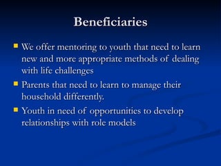 Beneficiaries We offer mentoring to youth that need to learn new and more appropriate methods of dealing with life challenges Parents that need to learn to manage their household differently. Youth in need of opportunities to develop relationships with role models 