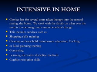 INTENSIVE IN HOME Choices has for several years taken therapy into the natural setting, the home.  We work with the family on what ever the need is to encourage and sustain beneficial change.  This includes services such as: Shopping skills training  Cleaning or household maintenance education, Cooking  or Meal planning training Counseling Learning alternative discipline methods Conflict resolution skills 
