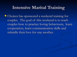 Intensive Marital Training Choices has sponsored a weekend training for couples.  The goal of this weekend is to teach couples how to practice loving behaviours,  learn cooperation, learn communication skills and rekindle their love for one another. 