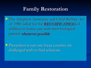 Family Restoration The Adoption Assistance and Child Welfare Act of 1980 called for the  REUNIFICATION  of children in foster care with their biological parents   whenever possible . Prevention is just one focus counties are challenged with to find solutions.  