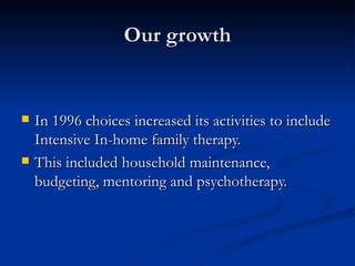 Our growth In 1996 choices increased its activities to include Intensive In-home family therapy. This included household maintenance, budgeting, mentoring and psychotherapy. 