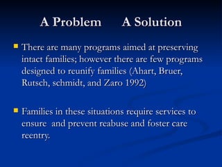 A Problem  A Solution There are many programs aimed at preserving intact families; however there are few programs designed to reunify families (Ahart, Bruer, Rutsch, schmidt, and Zaro 1992) Families in these situations require services to ensure  and prevent reabuse and foster care reentry.  
