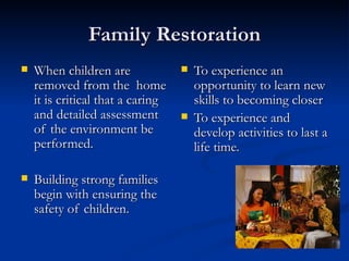 Family Restoration When children are removed from the  home it is critical that a caring and detailed assessment of the environment be performed. Building strong families begin with ensuring the safety of children. To experience an opportunity to learn new skills to becoming closer To experience and develop activities to last a life time. 
