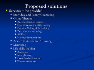 Proposed solutions  Services to be provided Individual and Family Counseling Group Therapy  Anger expression training Conflict resolution skills training Decision Making skills Building Parenting and nurturing AODA  Marriage improvement Academic Assistance /Tutoring Mentoring Life skills training Budgeting Meal planning Household maintenance  Time management  