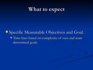 What to expect Specific Measurable Objectives and Goal. Time lines based on complexity of case and team determined goals. 
