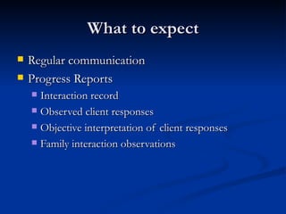What to expect Regular communication Progress Reports Interaction record Observed client responses Objective interpretation of client responses Family interaction observations  