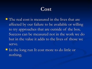 Cost The real cost is measured in the lives that are affected by our failure to be available or willing to try approaches that are outside of the box.  Success can be measured not in the work we do but in the value it adds to the lives of those we serve. In the long run It cost more to do little or nothing. 