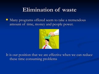 Elimination of waste Many programs offered seem to take a tremendous amount of time, money and people power. It is our position that we are effective when we can reduce these time consuming problems 