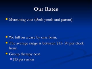 Our Rates Mentoring cost (Both youth and parent) We bill on a case by case basis. The average range is between $15- 20 per clock hour. Group therapy cost $25 per session 