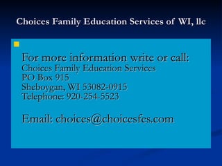 Choices Family Education Services of WI, llc For more information write or call:  Choices Family Education Services PO Box 915 Sheboygan, WI 53082-0915 Telephone: 920-254-5523 Email: choices@choicesfes.com  