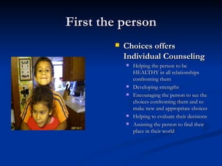 First the person Choices offers Individual Counseling Helping the person to be HEALTHY in all relationships confronting them Developing strengths Encouraging the person to see the choices confronting them and to make new and appropriate choices Helping to evaluate their decisions Assisting the person to find their place in their world 