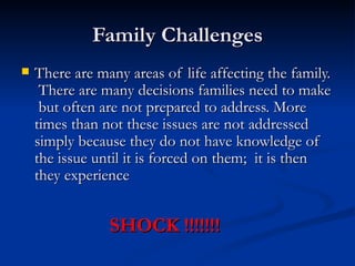 Family Challenges There are many areas of life affecting the family.  There are many decisions families need to make  but often are not prepared to address. More times than not these issues are not addressed simply because they do not have knowledge of the issue until it is forced on them;  it is then they experience  SHOCK !!!!!!! 