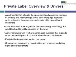 Private Label Overview & Drivers A partnership that offloads the operational and economic burdens of creating and maintaining a world class mortgage operation – while optimizing the economic and relationship value of bank customers Arms Bank with POS origination and decisioning  technology that would be hard to justify obtaining on their own Achieves Equilibrium -To have a mortgage business that expands when demand is great & contracts when demand diminishes Predictable & consistent fee income stream Create more cross selling opportunities and preserve marketing rights of your customers 