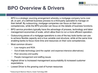 BPO Overview & Drivers BPO is a strategic sourcing arrangement whereby a mortgage company turns over all, or part, of a defined business process to a third-party specialist to manage on their behalf. By outsourcing, mortgage companies can focus on their core competencies, while the BPO provider can focus on the details of business functions. BPO service providers typically have the advantage of process, technology and labor management economies of scale, which allow them to run a more efficient operation. Outsourcing pieces of a mortgage operations is one of the key tools banks can use to achieve flexible capacity and a true variable cost structure, while at the same time enabling banks to focus more time and resources on their core competencies .  Most common drivers: * Low margins and ROA Out-of-date technology (and the capital- and expense-intensive alternatives) Poor accuracy and quality People management and staffing issues Highest driver is Increased management accountability & increased customer expectations Lowest Driver is the growing cost of human resources *”Outsourcing for Maximum Returns, Ocwen Technology 2006  