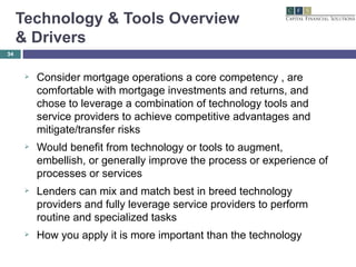 Technology & Tools Overview  & Drivers Consider mortgage operations a core competency , are comfortable with mortgage investments and returns, and chose to leverage a combination of technology tools and service providers to achieve competitive advantages and mitigate/transfer risks Would benefit from technology or tools to augment, embellish, or generally improve the process or experience of processes or services Lenders can mix and match best in breed technology providers and fully leverage service providers to perform routine and specialized tasks How you apply it is more important than the technology 