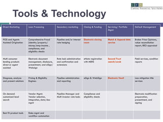 Tools & Technology Direct Marketing Loan Processing Secondary marketing Closing & Funding Servicing/ Portfolio Mgmt Default Management POS and Agents Assisted Origination Comprehensive Fraud (identity/property/ misrep/emp-income , compliance, and eligibility checks Pipeline and/or interest rate hedging Electronic closing room Match & Append data service Broker Price Opinions, value reconciliation report, REO appraisal Multi consumer lending products direct or agent assisted Electronic document management, disclosure, presentment, and eSign/Websign Rate lock administration and confirmation and extensions eNote registration with MERS Second Trust search/scrub Field services, condition reports Diagnose, analyze and present solutions  Pricing & Eligibility Engines: Pipeline administration and reporting eSign & WebSign Electronic Vault Loss mitigation title services On demand customized lead search Vendor Mgmt: Vendor selection, integration, data/doc mgmt Pipeline Manager and Multi investor rate locks Compliance and eligibility checks Electronic modification preparation, presentment, and signing Best fit product tools Rules mgmt and workflow automation 