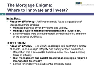 The Mortgage Enigma:  Where to Innovate and Invest? In the Past:  Focus on Efficiency  - Ability to originate loans as quickly and inexpensively as possible Mortgage business driven by volume and velocity. Main goal was to maximize throughput at the lowest cost. Efficiency goals were achieved without consideration for, and often at the expense of, Efficacy  Today’s Reality: Focus on Efficacy  – The ability to manage and control the quality of assets, to ensure high integrity and quality of loan production. Realization that a sustainable business model must have a strong focus on efficacy. Risk management and capital preservation strategies require a strong focus on efficacy Solving for efficacy yields substantial efficiency gains . 