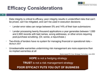 Efficacy Considerations Data integrity is critical to efficacy; poor integrity results in unidentified risks that can’t be priced, can’t be mitigated, and can’t be used in execution decisions Lender error rates can range between 5% and 14% of their loan submissions Lender processing twenty thousand applications a year generates between 1,000 and 2,800 records with bad names, wrong addresses, or other errors requiring post-purchase scrubbing. (Or, worse, a repurchase.) Two-thirds of lenders have no system for managing financial or operational risks –  Mortech 2007 Unredeemable warranties undermining risk management are more expensive than no implied warranties at all HOPE  is not a hedging strategy TRUST  is not a risk management strategy POOR EFFICACY PUTS YOU OUT OF BUSINESS Boston-based PCi Corp, Mortgage Technology, June 2004 