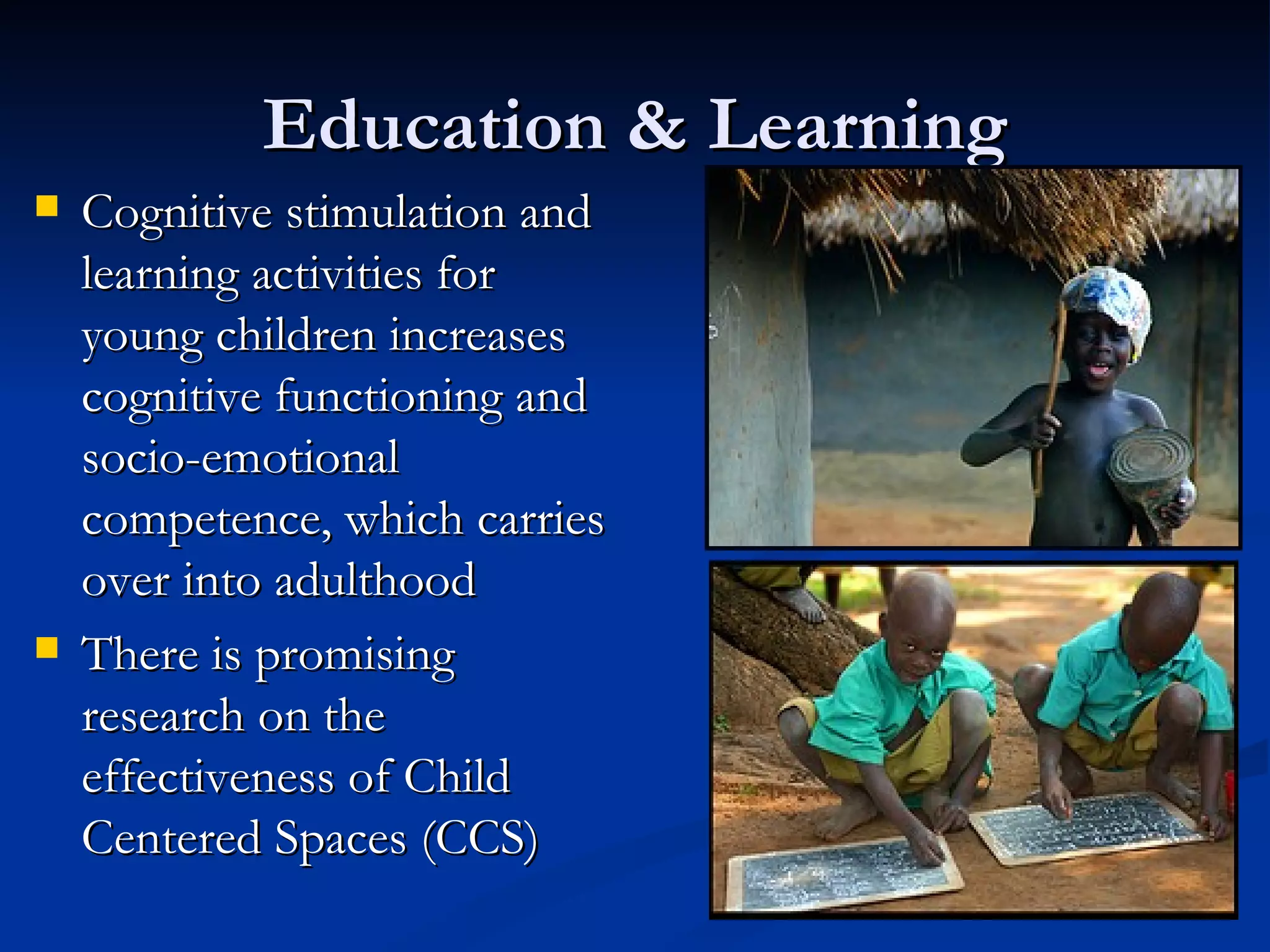 Education & Learning Cognitive stimulation and learning activities for young children increases cognitive functioning and socio-emotional competence, which carries over into adulthood There is promising research on the effectiveness of Child Centered Spaces (CCS) 