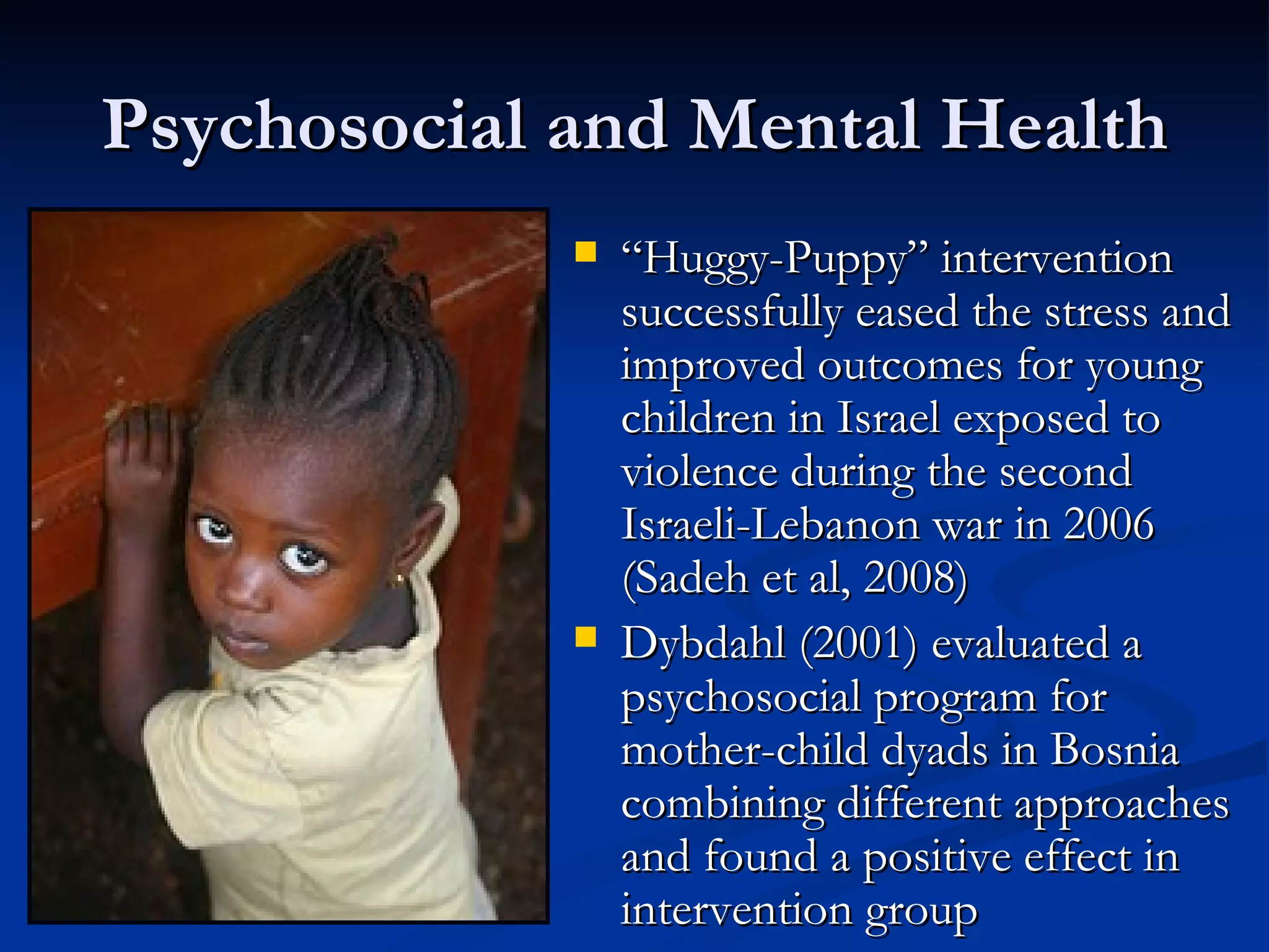 Psychosocial and Mental Health “ Huggy-Puppy” intervention successfully eased the stress and improved outcomes for young children in Israel exposed to violence during the second Israeli-Lebanon war in 2006 (Sadeh et al, 2008) Dybdahl (2001) evaluated a psychosocial program for mother-child dyads in Bosnia combining different approaches and found a positive effect in intervention group 