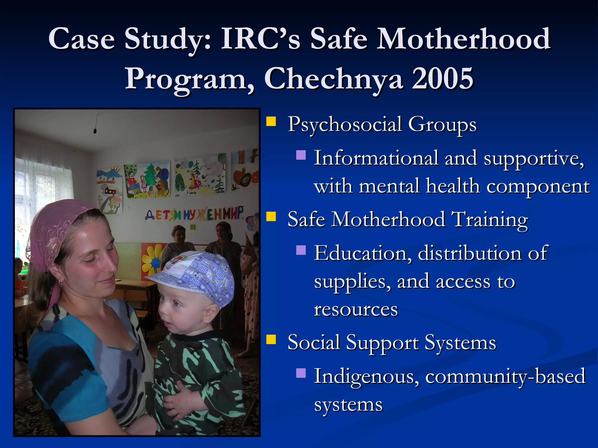 Case Study: IRC’s Safe Motherhood Program, Chechnya 2005 Psychosocial Groups Informational and supportive, with mental health component Safe Motherhood Training Education, distribution of supplies, and access to resources Social Support Systems Indigenous, community-based systems 