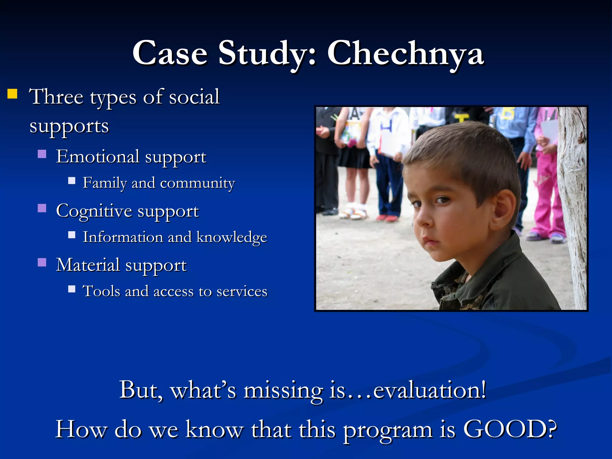 Three types of social supports Emotional support Family and community Cognitive support Information and knowledge Material support Tools and access to services Case Study: Chechnya But, what’s missing is…evaluation!  How do we know that this program is GOOD? 