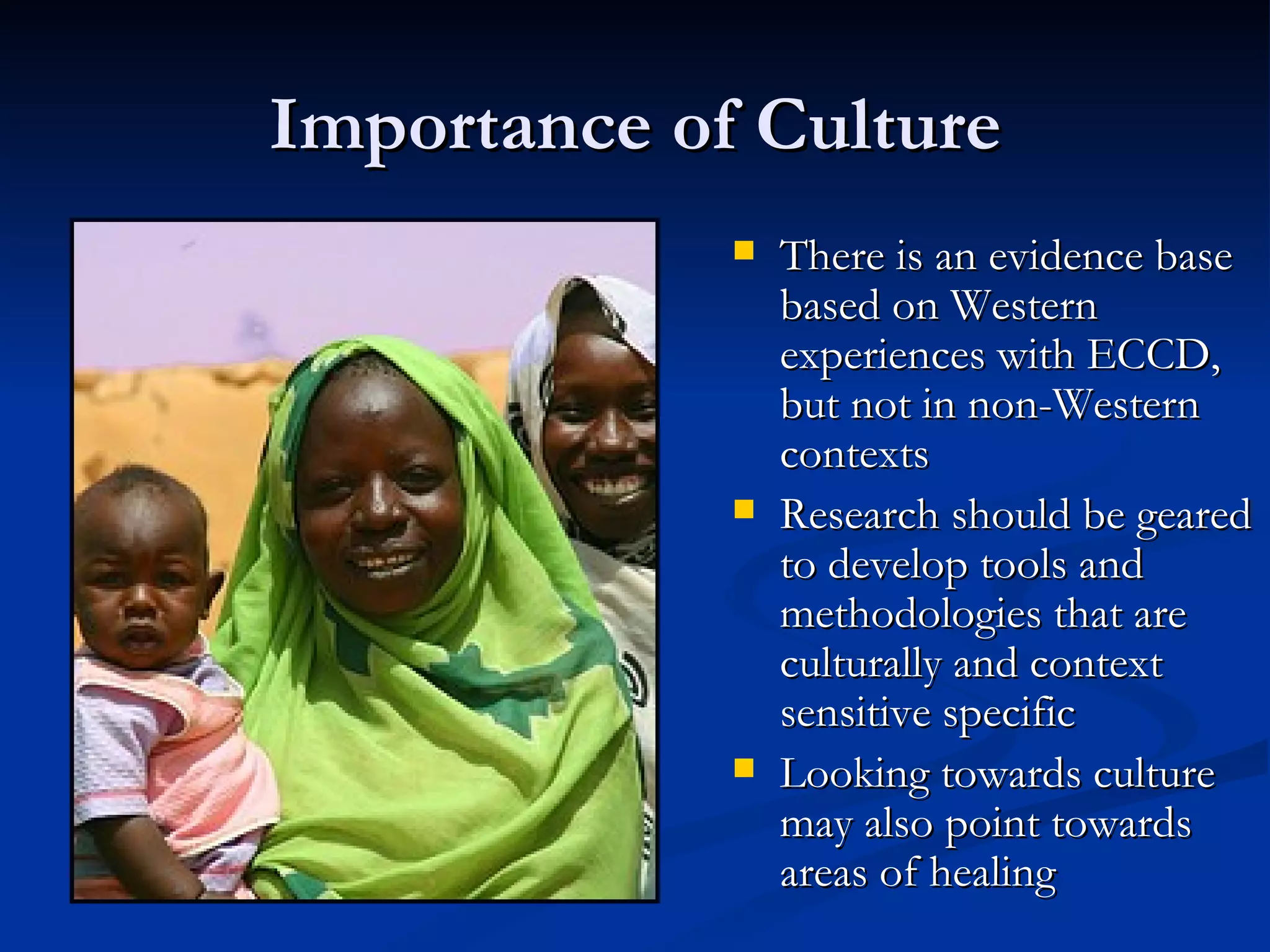 Importance of Culture There is an evidence base based on Western experiences with ECCD, but not in non-Western contexts Research should be geared to develop tools and methodologies that are culturally and context sensitive specific Looking towards culture may also point towards areas of healing 